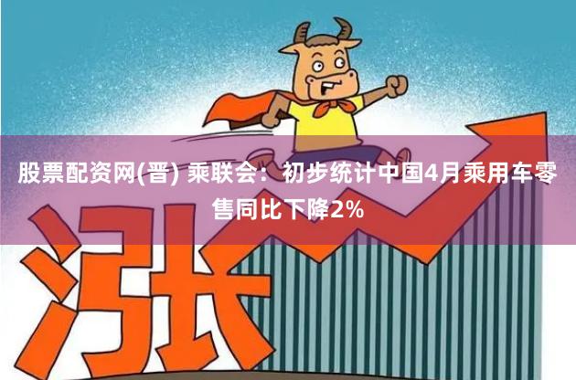 股票配资网(晋) 乘联会：初步统计中国4月乘用车零售同比下降2%