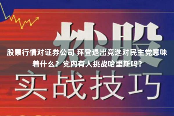 股票行情对证券公司 拜登退出竞选对民主党意味着什么？党内有人挑战哈里斯吗？