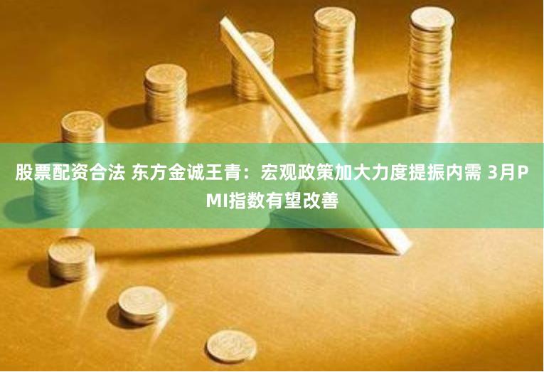 股票配资合法 东方金诚王青：宏观政策加大力度提振内需 3月PMI指数有望改善