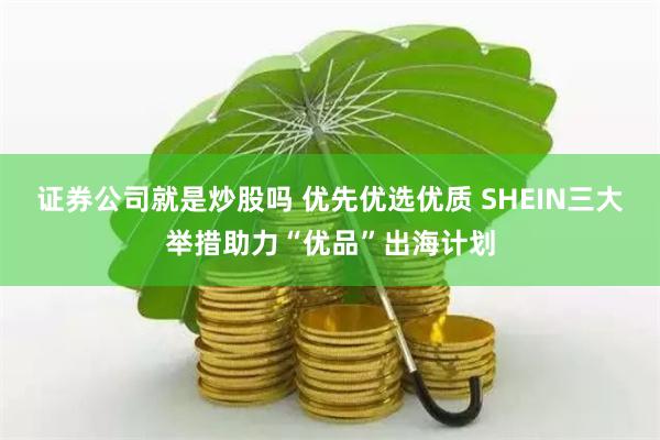 证券公司就是炒股吗 优先优选优质 SHEIN三大举措助力“优品”出海计划