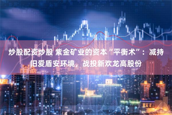 炒股配资炒股 紫金矿业的资本“平衡术”：减持旧爱盾安环境，战投新欢龙高股份