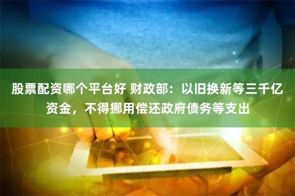 股票配资哪个平台好 财政部：以旧换新等三千亿资金，不得挪用偿还政府债务等支出