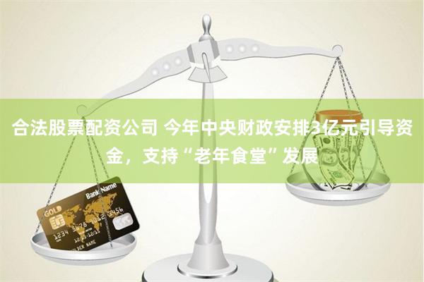 合法股票配资公司 今年中央财政安排3亿元引导资金，支持“老年食堂”发展