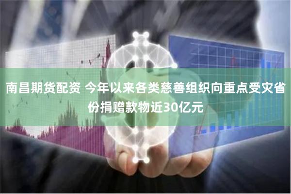 南昌期货配资 今年以来各类慈善组织向重点受灾省份捐赠款物近30亿元