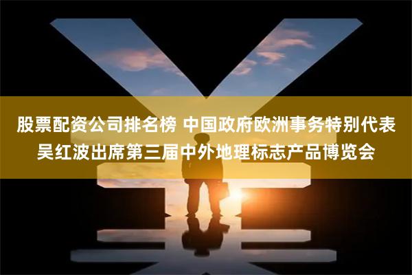 股票配资公司排名榜 中国政府欧洲事务特别代表吴红波出席第三届中外地理标志产品博览会