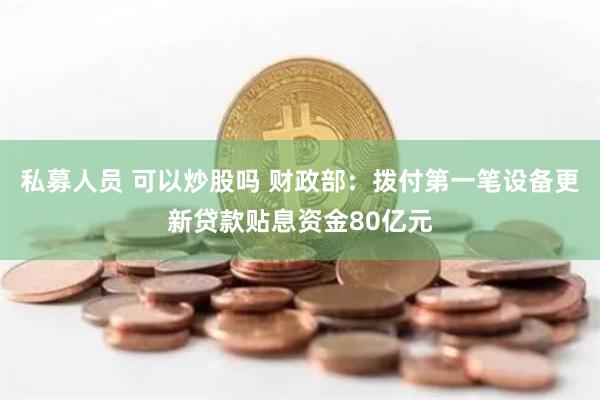 私募人员 可以炒股吗 财政部：拨付第一笔设备更新贷款贴息资金80亿元