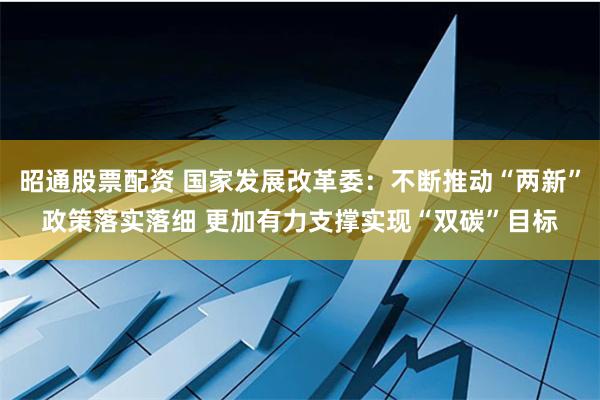 昭通股票配资 国家发展改革委：不断推动“两新”政策落实落细 更加有力支撑实现“双碳”目标