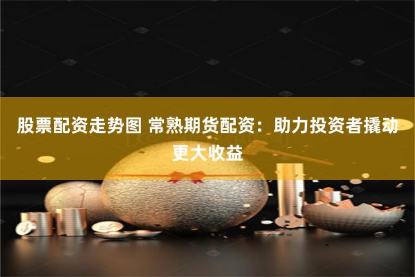 股票配资走势图 常熟期货配资：助力投资者撬动更大收益