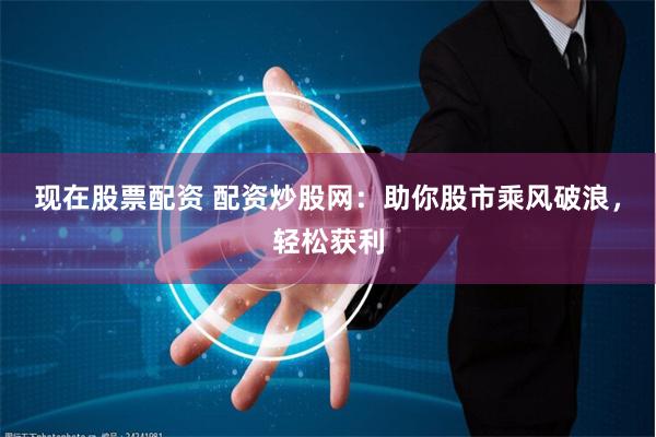 现在股票配资 配资炒股网：助你股市乘风破浪，轻松获利