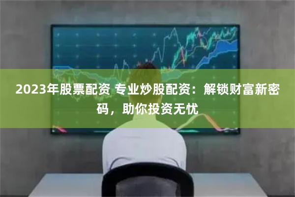 2023年股票配资 专业炒股配资：解锁财富新密码，助你投资无