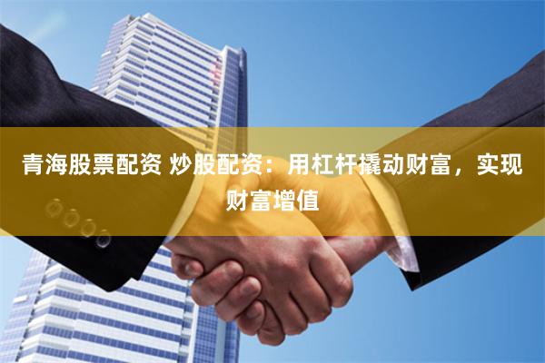 青海股票配资 炒股配资：用杠杆撬动财富，实现财富增值