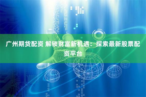 广州期货配资 解锁财富新机遇：探索最新股票配资平台