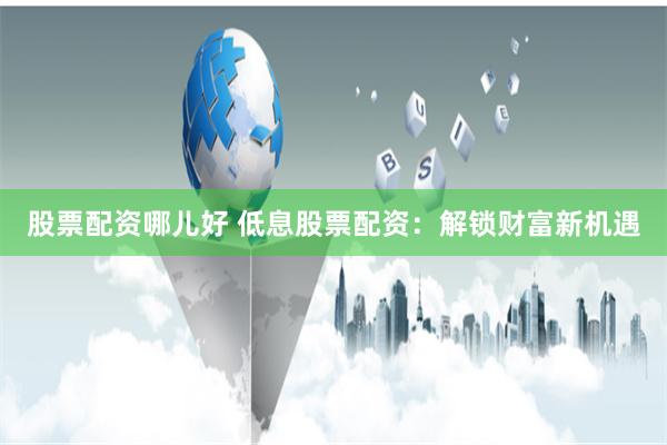 股票配资哪儿好 低息股票配资：解锁财富新机遇