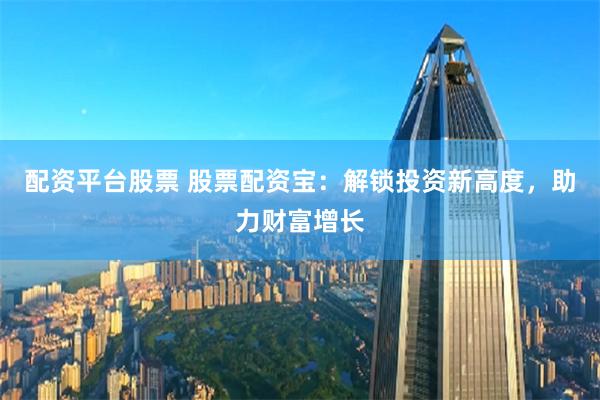 配资平台股票 股票配资宝：解锁投资新高度，助力财富增长