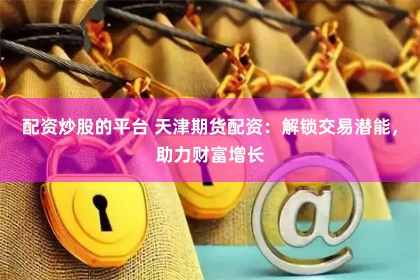 配资炒股的平台 天津期货配资：解锁交易潜能，助力财富增长