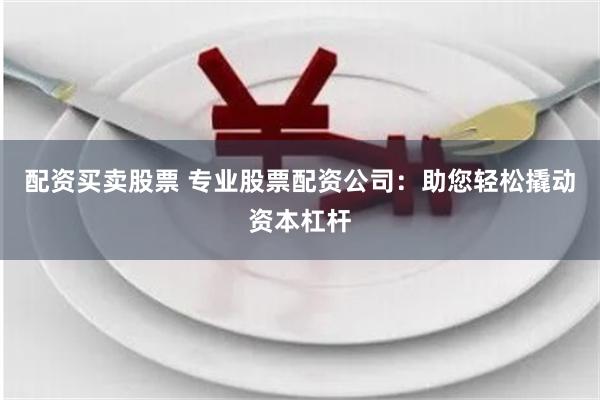 配资买卖股票 专业股票配资公司：助您轻松撬动资本杠杆