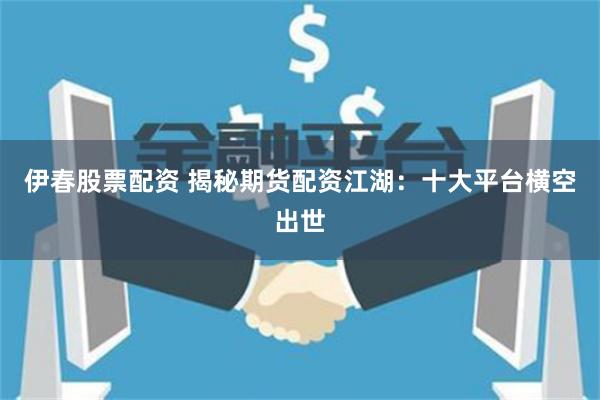 伊春股票配资 揭秘期货配资江湖：十大平台横空出世