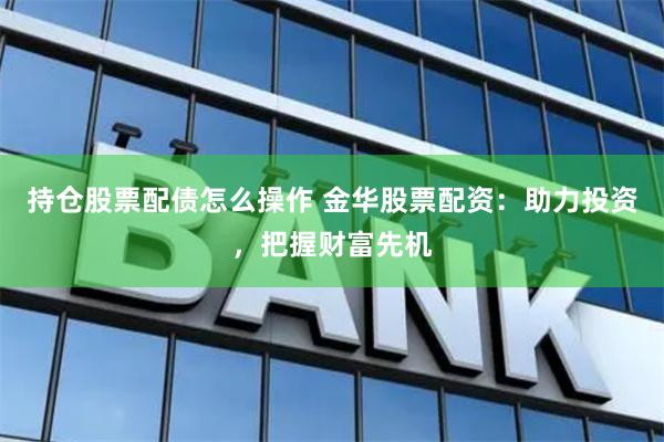 持仓股票配债怎么操作 金华股票配资：助力投资，把握财富先机